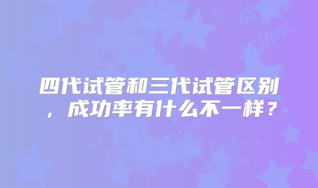 四代试管和三代试管区别，成功率有什么不一样？