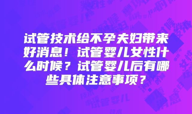 试管技术给不孕夫妇带来好消息！试管婴儿女性什么时候？试管婴儿后有哪些具体注意事项？