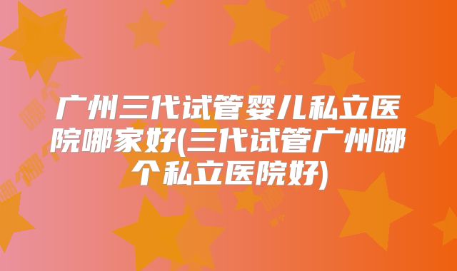 广州三代试管婴儿私立医院哪家好(三代试管广州哪个私立医院好)