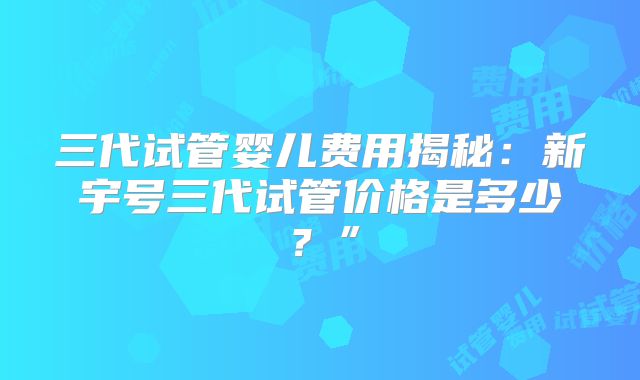 三代试管婴儿费用揭秘：新宇号三代试管价格是多少？”