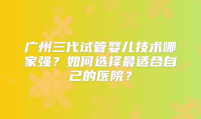 广州三代试管婴儿技术哪家强？如何选择最适合自己的医院？