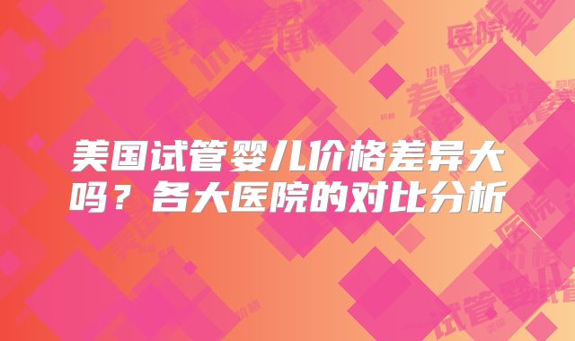 美国试管婴儿价格差异大吗？各大医院的对比分析