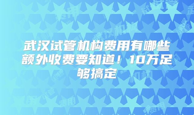 武汉试管机构费用有哪些额外收费要知道！10万足够搞定