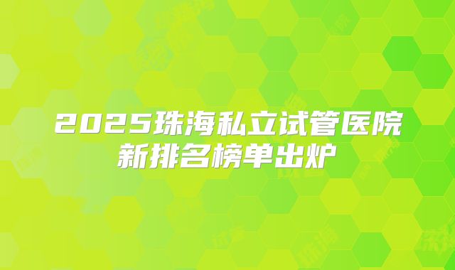 2025珠海私立试管医院新排名榜单出炉