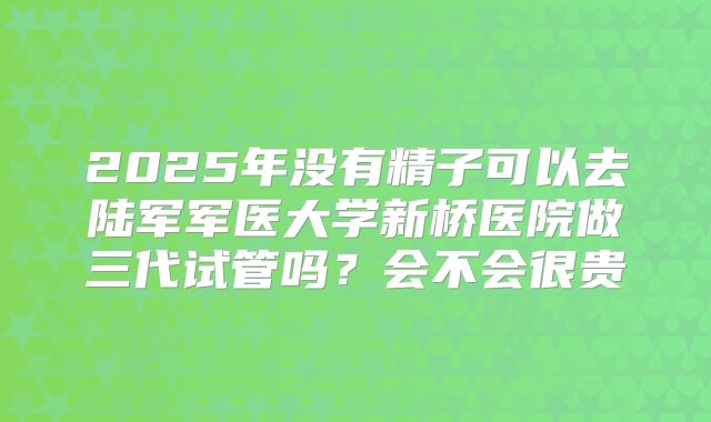 2025年没有精子可以去陆军军医大学新桥医院做三代试管吗？会不会很贵