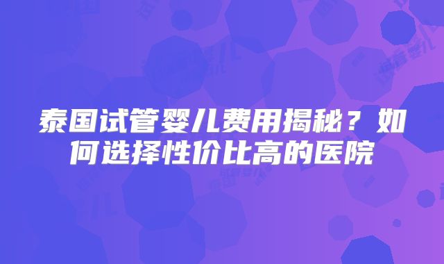 泰国试管婴儿费用揭秘？如何选择性价比高的医院