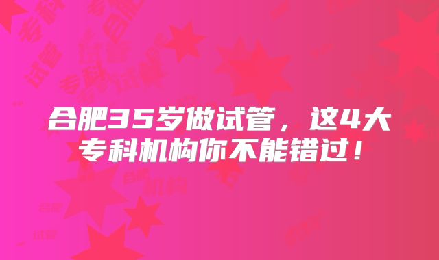 合肥35岁做试管，这4大专科机构你不能错过！