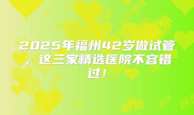 2025年福州42岁做试管,这三家精选医院不容错过!