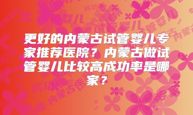 更好的内蒙古试管婴儿专家推荐医院？内蒙古做试管婴儿比较高成功率是哪家？