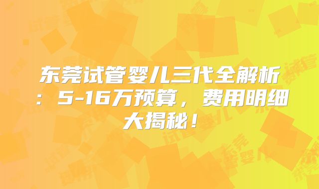 东莞试管婴儿三代全解析：5-16万预算，费用明细大揭秘！