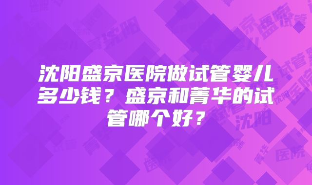 沈阳盛京医院做试管婴儿多少钱？盛京和菁华的试管哪个好？