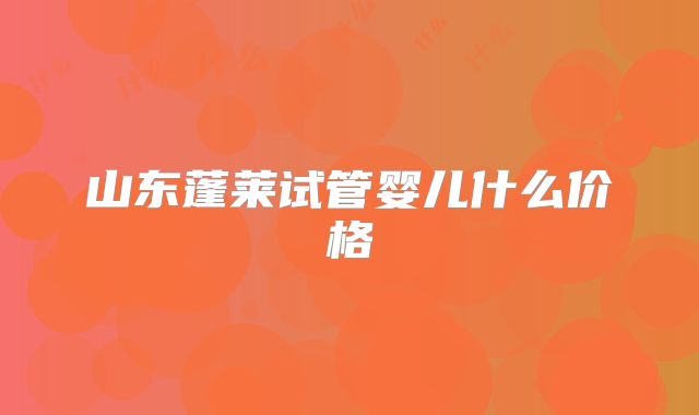 山东蓬莱试管婴儿什么价格