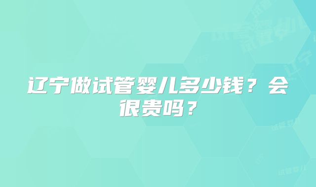 辽宁做试管婴儿多少钱？会很贵吗？