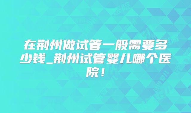 在荆州做试管一般需要多少钱_荆州试管婴儿哪个医院！