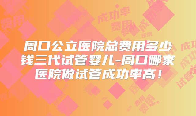 周口公立医院总费用多少钱三代试管婴儿-周口哪家医院做试管成功率高！