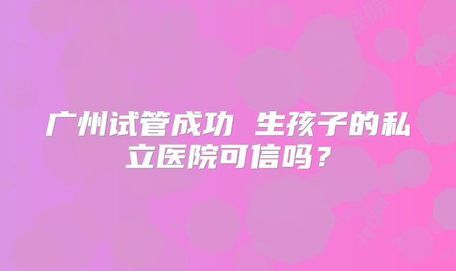 广州试管成功 生孩子的私立医院可信吗？