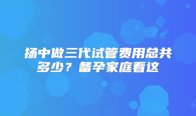 扬中做三代试管费用总共多少？备孕家庭看这