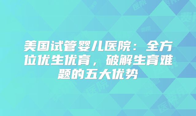 美国试管婴儿医院：全方位优生优育，破解生育难题的五大优势