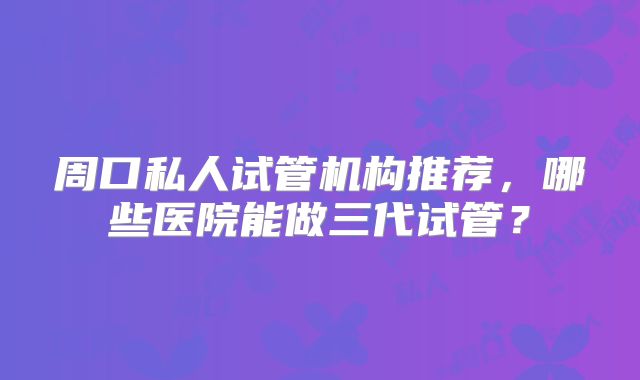 周口私人试管机构推荐,哪些医院能做三代试管?