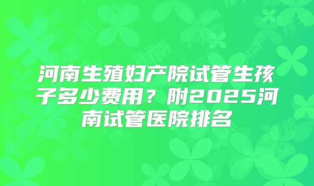 河南生殖妇产院试管生孩子多少费用？附2025河南试管医院排名