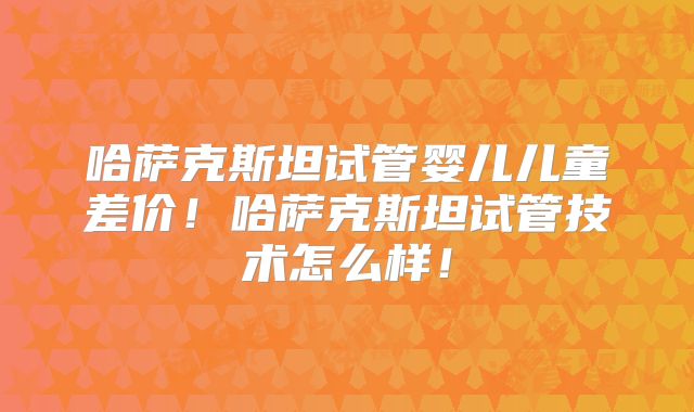 哈萨克斯坦试管婴儿儿童差价！哈萨克斯坦试管技术怎么样！