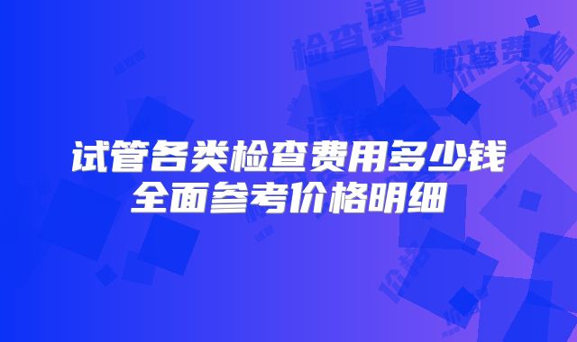 试管各类检查费用多少钱全面参考价格明细