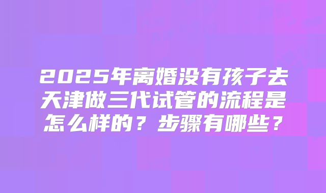 2025年离婚没有孩子去天津做三代试管的流程是怎么样的？步骤有哪些？