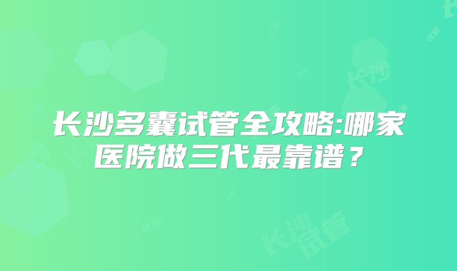长沙多囊试管全攻略:哪家医院做三代最靠谱？