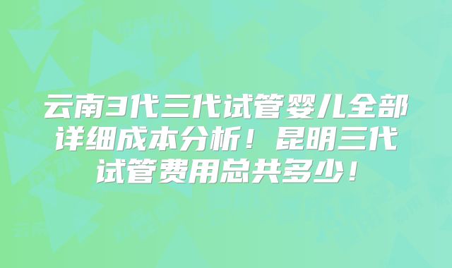 云南3代三代试管婴儿全部详细成本分析！昆明三代试管费用总共多少！