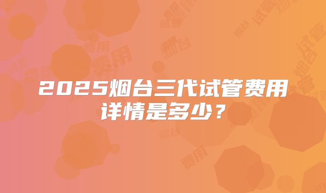 2025烟台三代试管费用详情是多少?