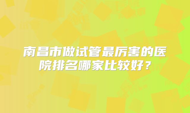 南昌市做试管最厉害的医院排名哪家比较好?