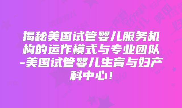 揭秘美国试管婴儿服务机构的运作模式与专业团队-美国试管婴儿生育与妇产科中心！