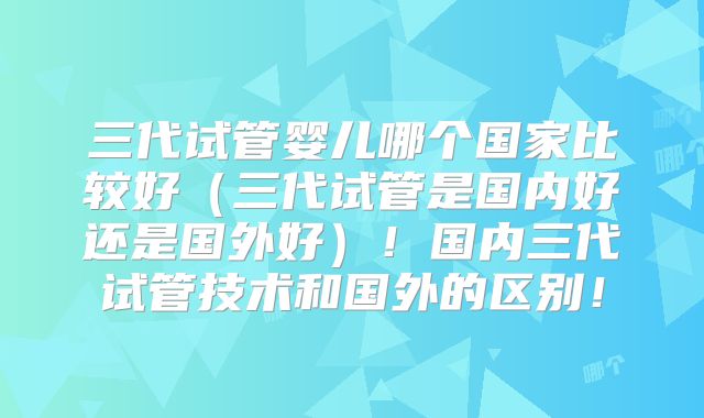 三代试管婴儿哪个国家比较好（三代试管是国内好还是国外好）！国内三代试管技术和国外的区别！