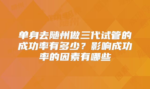 单身去随州做三代试管的成功率有多少？影响成功率的因素有哪些