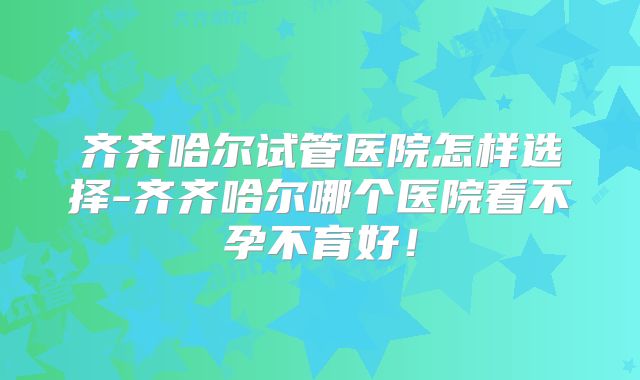齐齐哈尔试管医院怎样选择-齐齐哈尔哪个医院看不孕不育好！