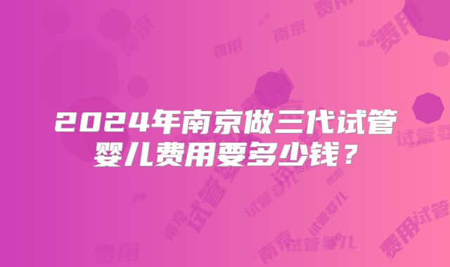 2024年南京做三代试管婴儿费用要多少钱？
