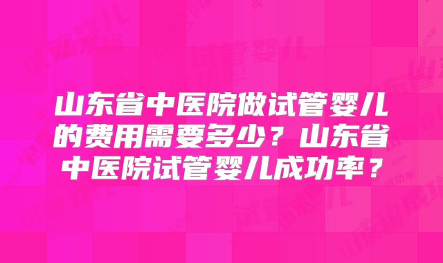 山东省中医院做试管婴儿的费用需要多少？山东省中医院试管婴儿成功率？
