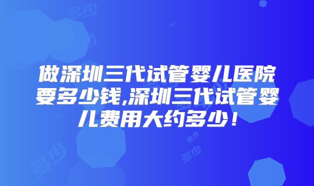 做深圳三代试管婴儿医院要多少钱,深圳三代试管婴儿费用大约多少！