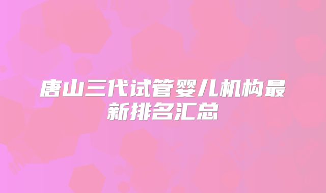 唐山三代试管婴儿机构最新排名汇总