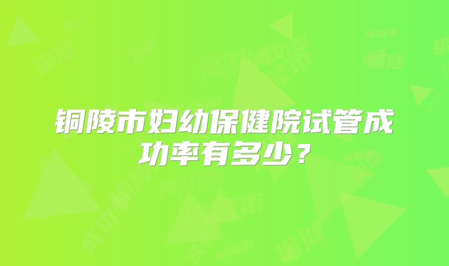 铜陵市妇幼保健院试管成功率有多少?