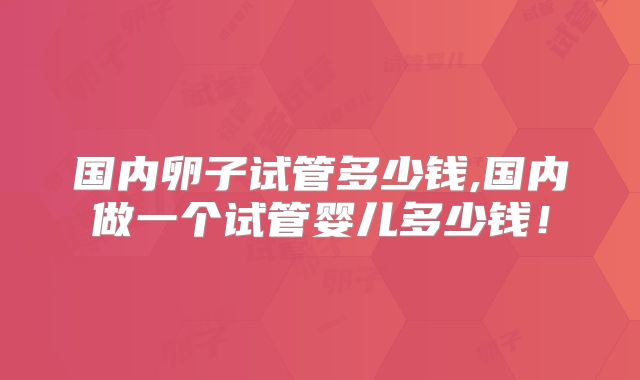 国内卵子试管多少钱,国内做一个试管婴儿多少钱！