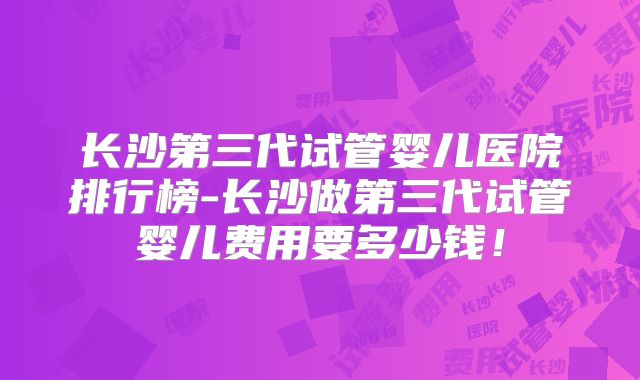 长沙第三代试管婴儿医院排行榜-长沙做第三代试管婴儿费用要多少钱！