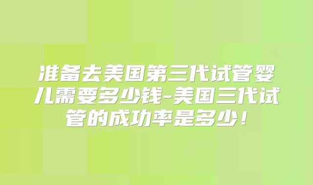 准备去美国第三代试管婴儿需要多少钱-美国三代试管的成功率是多少！