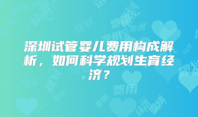 深圳试管婴儿费用构成解析，如何科学规划生育经济？