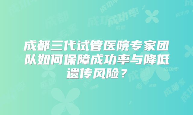 成都三代试管医院专家团队如何保障成功率与降低遗传风险？