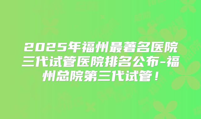 2025年福州最著名医院三代试管医院排名公布-福州总院第三代试管！