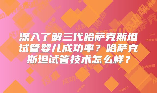 深入了解三代哈萨克斯坦试管婴儿成功率？哈萨克斯坦试管技术怎么样？