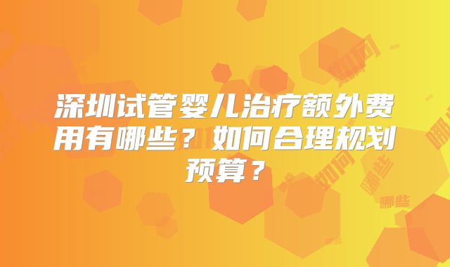 深圳试管婴儿治疗额外费用有哪些？如何合理规划预算？