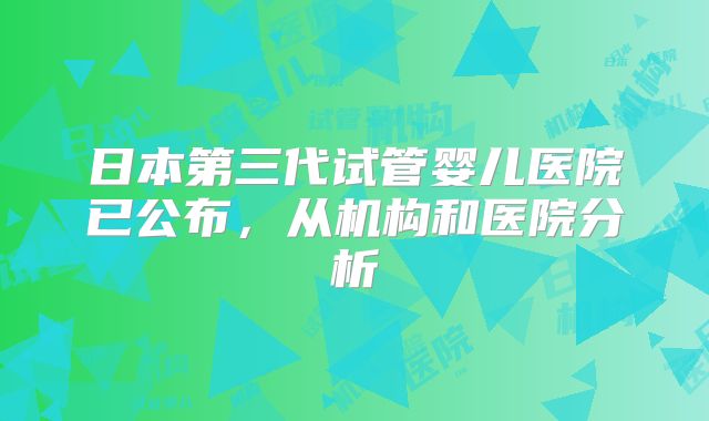 日本第三代试管婴儿医院已公布，从机构和医院分析