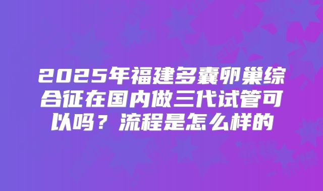 2025年福建多囊卵巢综合征在国内做三代试管可以吗?流程是怎么样的